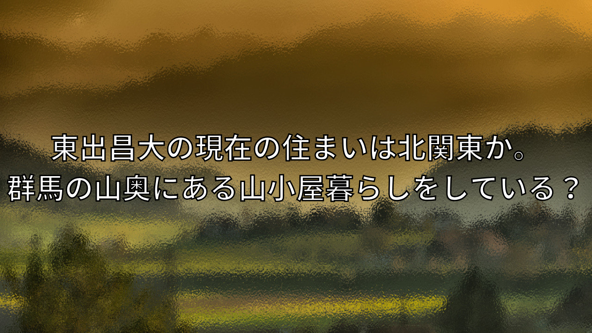 東出昌大の現在の住まいは北関東か。群馬の山奥にある山小屋暮らしをしている？
