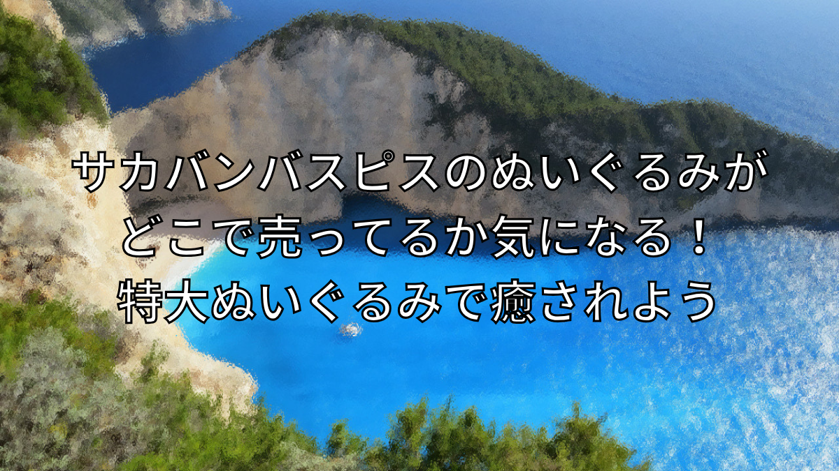 サカバンバスピスのぬいぐるみがどこで売ってるか気になる！特大ぬいぐるみで癒されよう