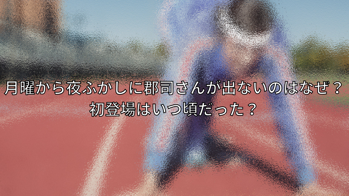 月曜から夜ふかしに郡司さんが出ないのはなぜ？初登場はいつ頃だった？