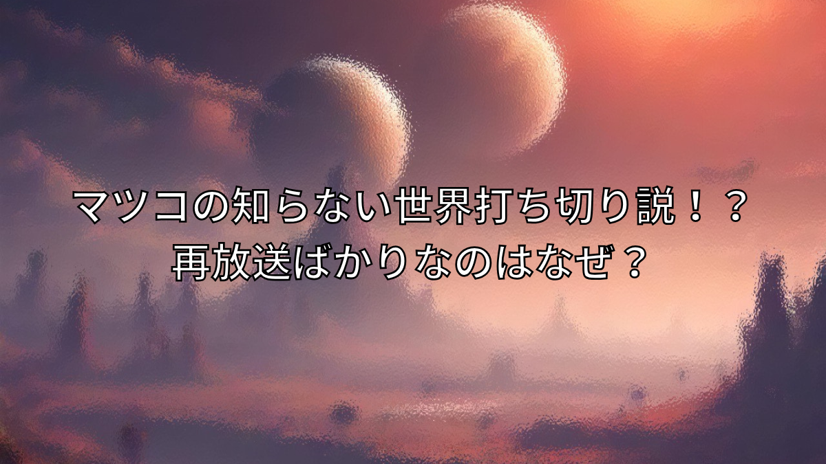 マツコの知らない世界,打ち切り,再放送ばかり,なぜ