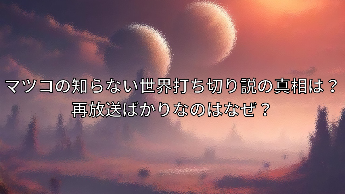 マツコの知らない世界打ち切り説の真相は？再放送ばかりなのはなぜ？